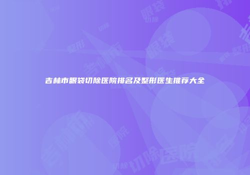吉林市眼袋切除医院排名及整形医生推荐大全