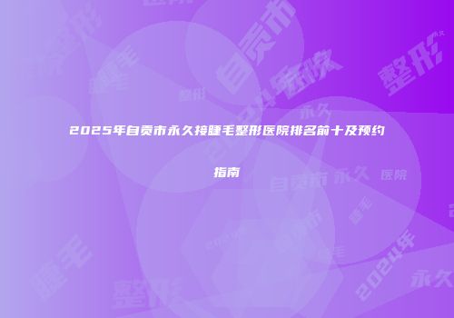 2025年自贡市永久接睫毛整形医院排名前十及预约指南