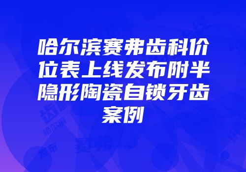 哈尔滨赛弗齿科价位表上线发布附半隐形陶瓷自锁牙齿案例