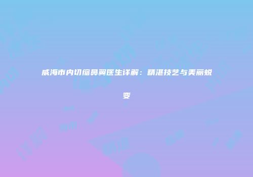 威海市内切缩鼻翼医生详解：精湛技艺与美丽蜕变