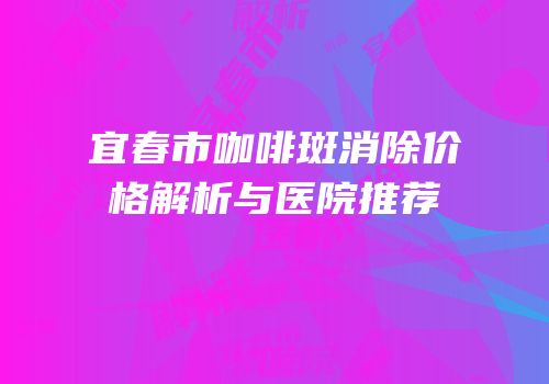 宜春市咖啡斑消除价格解析与医院推荐
