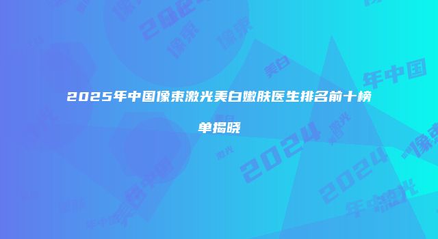 2025年中国像束激光美白嫩肤医生排名前十榜单揭晓
