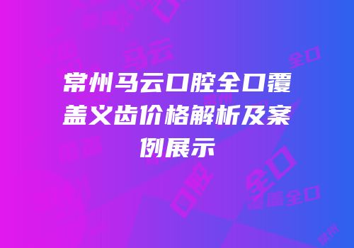 常州马云口腔全口覆盖义齿价格解析及案例展示