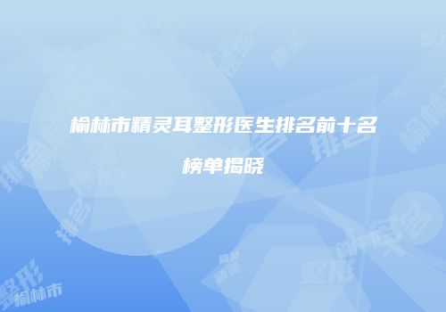 榆林市精灵耳整形医生排名前十名榜单揭晓