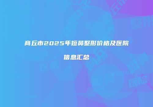 商丘市2025年短鼻整形价格及医院信息汇总