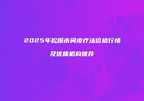 2025年松原市间皮疗法价格行情及优质机构推荐