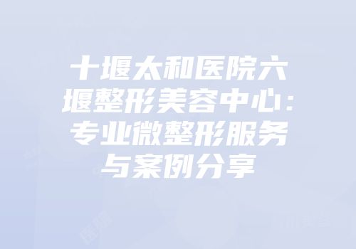 十堰太和医院六堰整形美容中心：专业微整形服务与案例分享