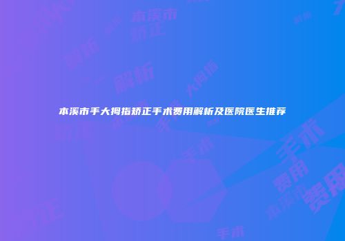 本溪市手大拇指矫正手术费用解析及医院医生推荐
