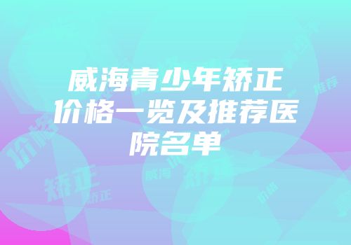 威海青少年矫正价格一览及推荐医院名单
