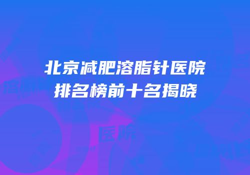 北京减肥溶脂针医院排名榜前十名揭晓