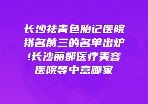 长沙祛青色胎记医院排名前三的名单出炉!长沙丽都医疗美容医院等中意哪家