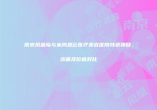 南京凤凰岛与米尚恩云医疗美容医院特色项目、资质及价格对比