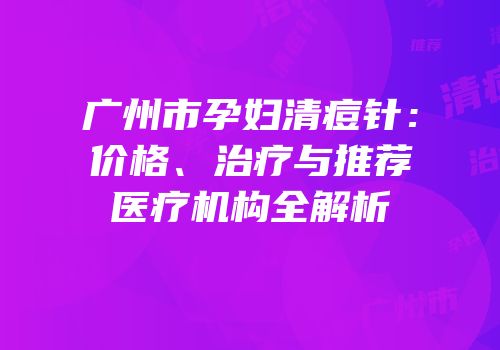 广州市孕妇清痘针：价格、治疗与推荐医疗机构全解析