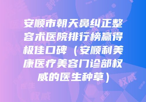 安顺市朝天鼻纠正整容术医院排行榜赢得极佳口碑（安顺利美康医疗美容门诊部权威的医生种草）