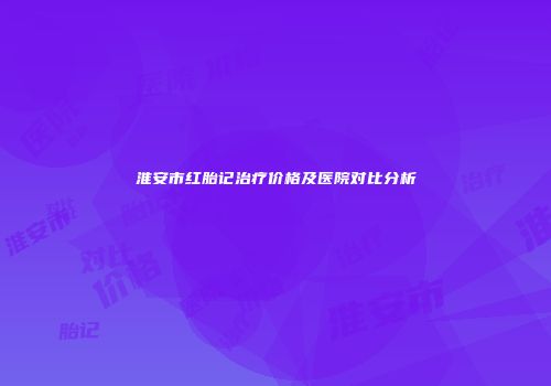 淮安市红胎记治疗价格及医院对比分析