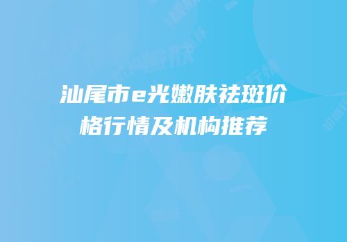 汕尾市e光嫩肤祛斑价格行情及机构推荐