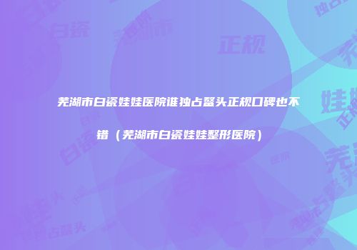 芜湖市白瓷娃娃医院谁独占鳌头正规口碑也不错（芜湖市白瓷娃娃整形医院）