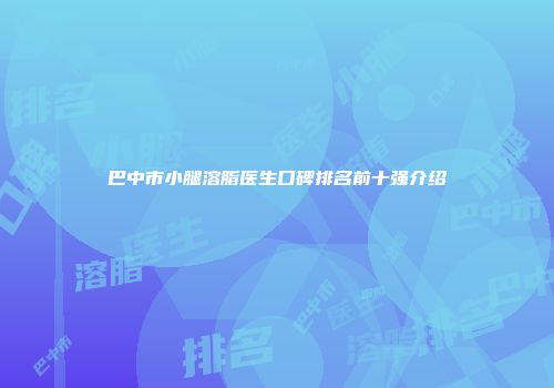 巴中市小腿溶脂医生口碑排名前十强介绍