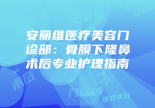 安丽维医疗美容门诊部：骨膜下隆鼻术后专业护理指南