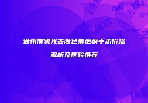 徐州市激光去除色素疤痕手术价格解析及医院推荐