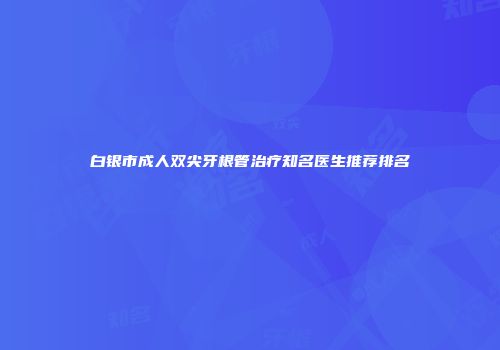 白银市成人双尖牙根管治疗知名医生推荐排名