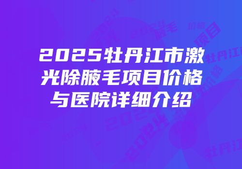 2025牡丹江市激光除腋毛项目价格与医院详细介绍