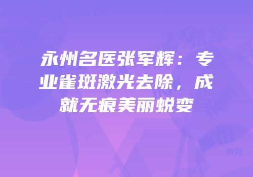 永州名医张军辉：专业雀斑激光去除，成就无痕美丽蜕变