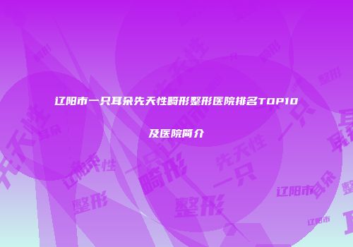 辽阳市一只耳朵先天性畸形整形医院排名TOP10及医院简介