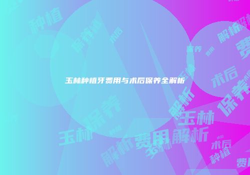 玉林种植牙费用与术后保养全解析