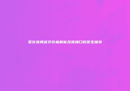 氧化锆烤瓷牙价格解析及深圳口腔医生推荐