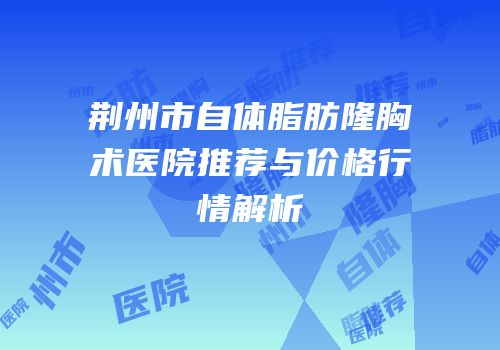 荆州市自体脂肪隆胸术医院推荐与价格行情解析