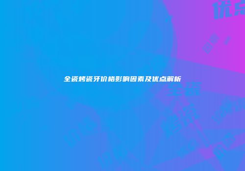 全瓷烤瓷牙价格影响因素及优点解析