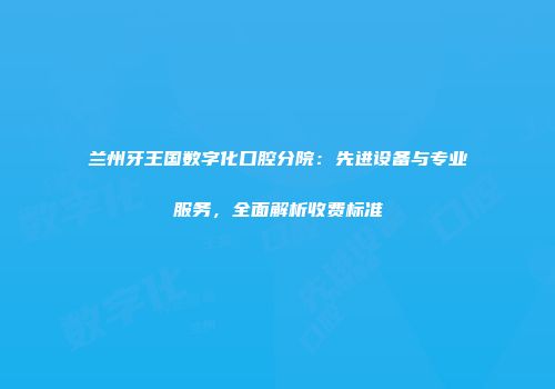 兰州牙王国数字化口腔分院：先进设备与专业服务，全面解析收费标准