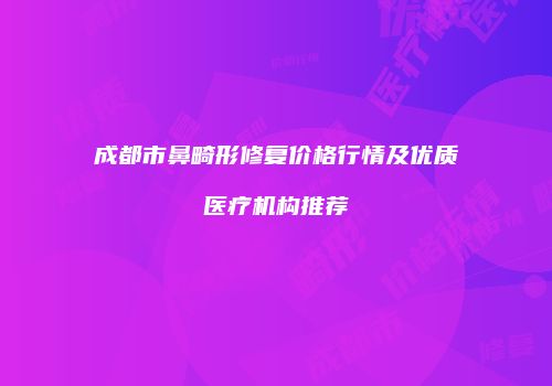 成都市鼻畸形修复价格行情及优质医疗机构推荐