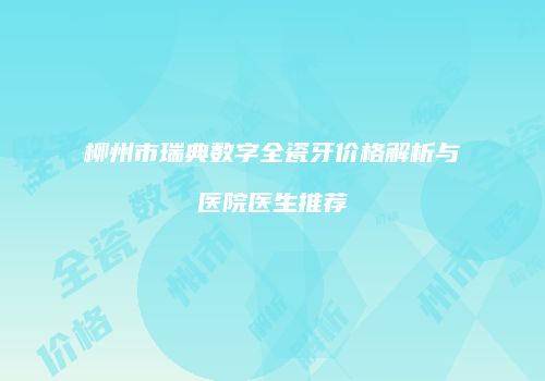 柳州市瑞典数字全瓷牙价格解析与医院医生推荐