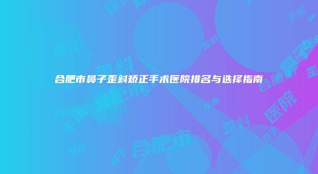 合肥市鼻子歪斜矫正手术医院排名与选择指南