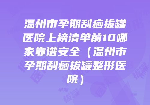 温州市孕期刮痧拔罐医院上榜清单前10哪家靠谱安全（温州市孕期刮痧拔罐整形医院）
