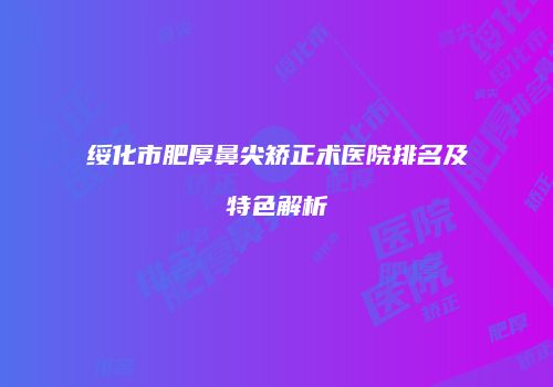 绥化市肥厚鼻尖矫正术医院排名及特色解析