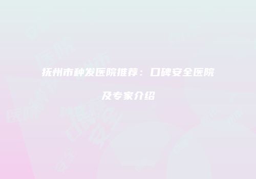 抚州市种发医院推荐：口碑安全医院及专家介绍