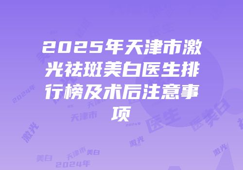 2025年天津市激光祛斑美白医生排行榜及术后注意事项