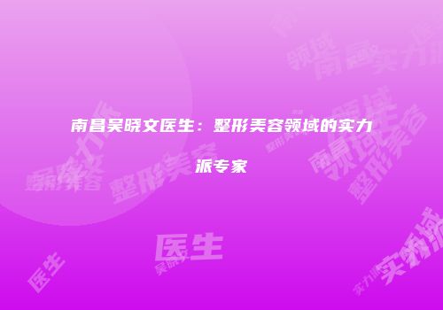 南昌吴晓文医生：整形美容领域的实力派专家
