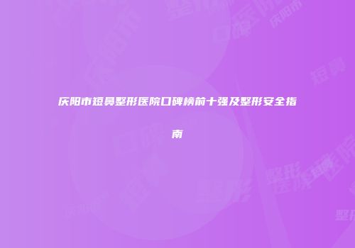 庆阳市短鼻整形医院口碑榜前十强及整形安全指南