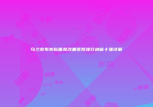 乌兰察布市贴面耳改善医院排行榜前十强详解