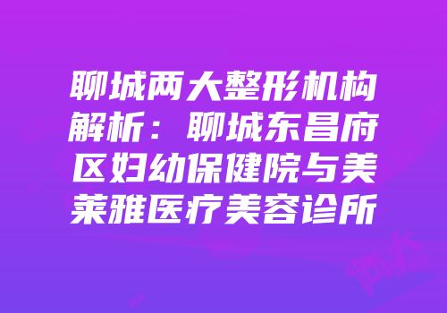 聊城两大整形机构解析：聊城东昌府区妇幼保健院与美莱雅医疗美容诊所