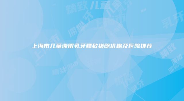 上海市儿童滞留乳牙精致拔除价格及医院推荐