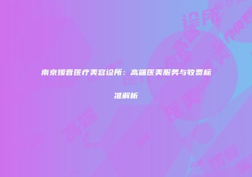 南京媛音医疗美容诊所：高端医美服务与收费标准解析
