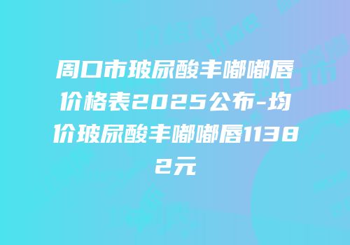 周口市玻尿酸丰嘟嘟唇价格表2025公布-均价玻尿酸丰嘟嘟唇11382元