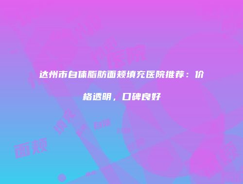 达州市自体脂肪面颊填充医院推荐：价格透明，口碑良好