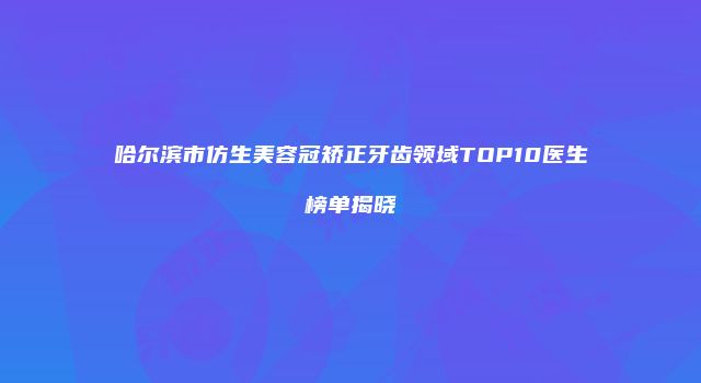 哈尔滨市仿生美容冠矫正牙齿领域TOP10医生榜单揭晓