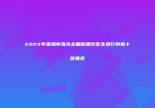 2025年深圳市激光去眼部细纹医生排行榜前十佳推荐